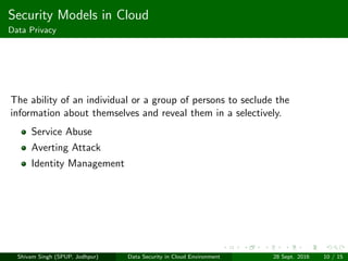 Security Models in Cloud
Data Privacy
The ability of an individual or a group of persons to seclude the
information about themselves and reveal them in a selectively.
Service Abuse
Averting Attack
Identity Management
Shivam Singh (SPUP, Jodhpur) Data Security in Cloud Environment 28 Sept. 2016 10 / 15
 