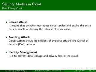Security Models in Cloud
Data Privacy Conti..
Service Abuse
It means that attacker may abuse cloud service and aquire the extra
data available or destroy the interest of other users.
Averting Attack
Cloud system should be eﬃcient of avoiding attacks like Denial of
Service (DoS) attacks.
Identity Management
It is to prevent data leakage and privacy loss in the cloud.
Shivam Singh (SPUP, Jodhpur) Data Security in Cloud Environment 28 Sept. 2016 11 / 15
 