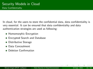 Security Models in Cloud
Data Conﬁdentiality
In cloud, for the users to store the conﬁdential data, data conﬁdentiality is
very essential. It can be ensured that data conﬁdentiality and data
authentication strategies are used as following:
Homomorphic Encryption
Encrypted Search and Database
Distributive Storage
Data Concealment
Deletion Conﬁrmation
Shivam Singh (SPUP, Jodhpur) Data Security in Cloud Environment 28 Sept. 2016 12 / 15
 