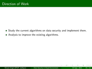 Direction of Work
Study the current algorithms on data security and implement them.
Analysis to improve the existing algorithms.
Shivam Singh (SPUP, Jodhpur) Data Security in Cloud Environment 28 Sept. 2016 14 / 15
 