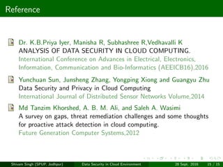 Reference
Dr. K.B.Priya Iyer, Manisha R, Subhashree R,Vedhavalli K
ANALYSIS OF DATA SECURITY IN CLOUD COMPUTING.
International Conference on Advances in Electrical, Electronics,
Information, Communication and Bio-Informatics (AEEICB16),2016
Yunchuan Sun, Junsheng Zhang, Yongping Xiong and Guangyu Zhu
Data Security and Privacy in Cloud Computing
International Journal of Distributed Sensor Networks Volume,2014
Md Tanzim Khorshed, A. B. M. Ali, and Saleh A. Wasimi
A survey on gaps, threat remediation challenges and some thoughts
for proactive attack detection in cloud computing.
Future Generation Computer Systems,2012
Shivam Singh (SPUP, Jodhpur) Data Security in Cloud Environment 28 Sept. 2016 15 / 15
 