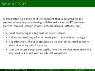 What is Cloud?
A cloud refers to a distinct IT environment that is designed for the
purpose of remotely provisioning scalable and measured IT resources
(servers, services, storage devices, network devices, software, etc.).
The cloud computing is a big deal for below reasons:
It does not need any eﬀort on users part to maintain or manage it.
It is eﬀectively inﬁnite in storage size, so user do not need to worry
about it running out of capacity.
User can access cloud-based applications and services from anywhere,
only need is a device with an internet connection.
Shivam Singh (SPUP, Jodhpur) Data Security in Cloud Environment 28 Sept. 2016 3 / 15
 