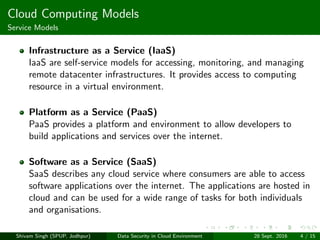 Cloud Computing Models
Service Models
Infrastructure as a Service (IaaS)
IaaS are self-service models for accessing, monitoring, and managing
remote datacenter infrastructures. It provides access to computing
resource in a virtual environment.
Platform as a Service (PaaS)
PaaS provides a platform and environment to allow developers to
build applications and services over the internet.
Software as a Service (SaaS)
SaaS describes any cloud service where consumers are able to access
software applications over the internet. The applications are hosted in
cloud and can be used for a wide range of tasks for both individuals
and organisations.
Shivam Singh (SPUP, Jodhpur) Data Security in Cloud Environment 28 Sept. 2016 4 / 15
 