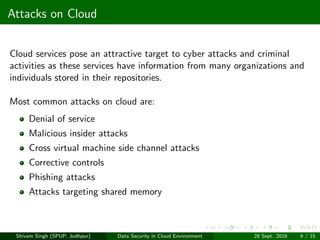 Attacks on Cloud
Cloud services pose an attractive target to cyber attacks and criminal
activities as these services have information from many organizations and
individuals stored in their repositories.
Most common attacks on cloud are:
Denial of service
Malicious insider attacks
Cross virtual machine side channel attacks
Corrective controls
Phishing attacks
Attacks targeting shared memory
Shivam Singh (SPUP, Jodhpur) Data Security in Cloud Environment 28 Sept. 2016 6 / 15
 