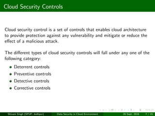Cloud Security Controls
Cloud security control is a set of controls that enables cloud architecture
to provide protection against any vulnerability and mitigate or reduce the
eﬀect of a malicious attack.
The diﬀerent types of cloud security controls will fall under any one of the
following category:
Deterrent controls
Preventive controls
Detective controls
Corrective controls
Shivam Singh (SPUP, Jodhpur) Data Security in Cloud Environment 28 Sept. 2016 7 / 15
 