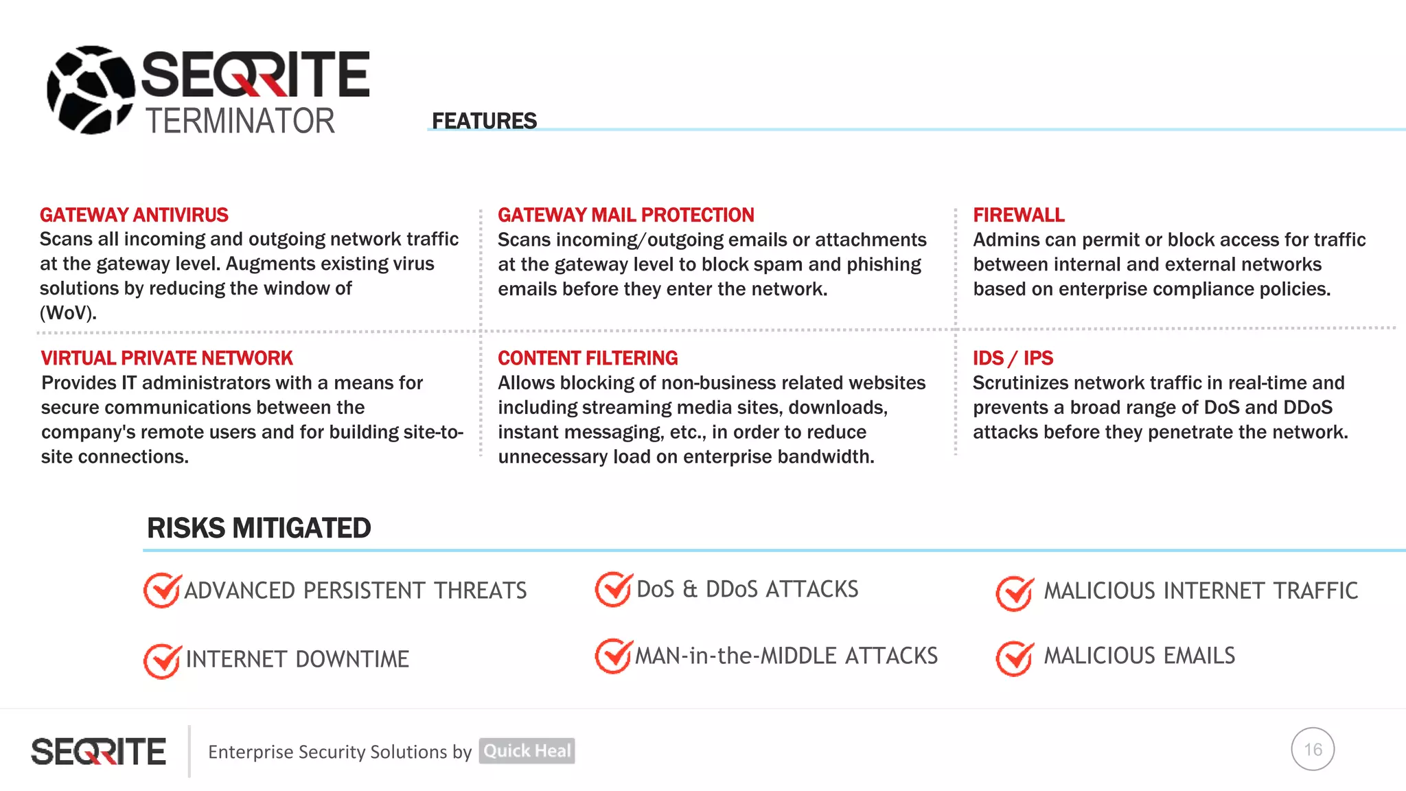 Enterprise Security Solutions by
TERMINATOR
GATEWAY ANTIVIRUS
Scans all incoming and outgoing network traffic
at the gateway level. Augments existing virus
solutions by reducing the window of
(WoV).
FIREWALL
Admins can permit or block access for traffic
between internal and external networks
based on enterprise compliance policies.
VIRTUAL PRIVATE NETWORK
Provides IT administrators with a means for
secure communications between the
company's remote users and for building site-to-
site connections.
IDS / IPS
Scrutinizes network traffic in real-time and
prevents a broad range of DoS and DDoS
attacks before they penetrate the network.
DoS & DDoS ATTACKS
INTERNET DOWNTIME
GATEWAY MAIL PROTECTION
Scans incoming/outgoing emails or attachments
at the gateway level to block spam and phishing
emails before they enter the network.
CONTENT FILTERING
Allows blocking of non-business related websites
including streaming media sites, downloads,
instant messaging, etc., in order to reduce
unnecessary load on enterprise bandwidth.
MALICIOUS INTERNET TRAFFIC
MALICIOUS EMAILSMAN-in-the-MIDDLE ATTACKS
ADVANCED PERSISTENT THREATS
FEATURES
RISKS MITIGATED
16
 