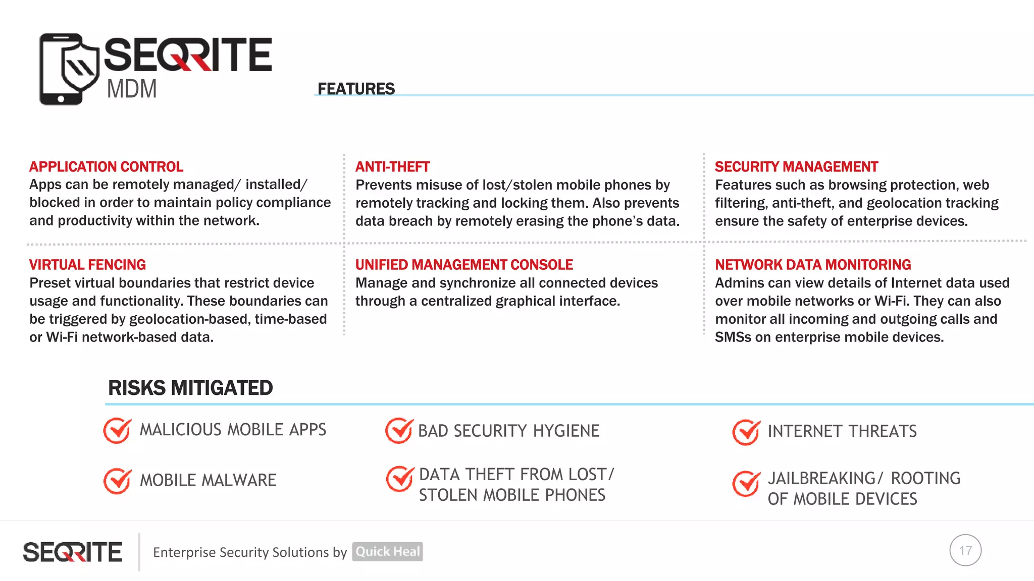 Enterprise Security Solutions by
MDM
APPLICATION CONTROL
Apps can be remotely managed/ installed/
blocked in order to maintain policy compliance
and productivity within the network.
VIRTUAL FENCING
Preset virtual boundaries that restrict device
usage and functionality. These boundaries can
be triggered by geolocation-based, time-based
or Wi-Fi network-based data.
UNIFIED MANAGEMENT CONSOLE
Manage and synchronize all connected devices
through a centralized graphical interface.
NETWORK DATA MONITORING
Admins can view details of Internet data used
over mobile networks or Wi-Fi. They can also
monitor all incoming and outgoing calls and
SMSs on enterprise mobile devices.
DATA THEFT FROM LOST/
STOLEN MOBILE PHONES
ANTI-THEFT
Prevents misuse of lost/stolen mobile phones by
remotely tracking and locking them. Also prevents
data breach by remotely erasing the phone’s data.
INTERNET THREATS
JAILBREAKING/ ROOTING
OF MOBILE DEVICES
MALICIOUS MOBILE APPS
SECURITY MANAGEMENT
Features such as browsing protection, web
filtering, anti-theft, and geolocation tracking
ensure the safety of enterprise devices.
MOBILE MALWARE
BAD SECURITY HYGIENE
FEATURES
RISKS MITIGATED
17
 