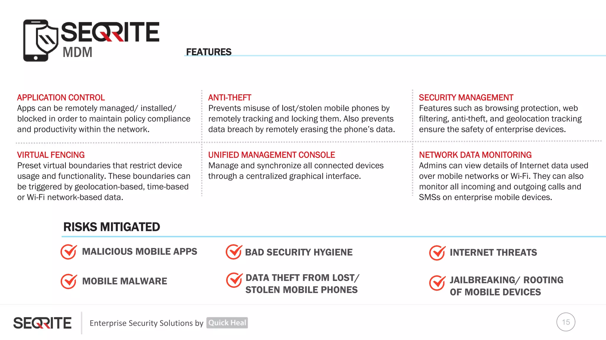 Enterprise Security Solutions by
MDM
APPLICATION CONTROL
Apps can be remotely managed/ installed/
blocked in order to maintain policy compliance
and productivity within the network.
VIRTUAL FENCING
Preset virtual boundaries that restrict device
usage and functionality. These boundaries can
be triggered by geolocation-based, time-based
or Wi-Fi network-based data.
UNIFIED MANAGEMENT CONSOLE
Manage and synchronize all connected devices
through a centralized graphical interface.
NETWORK DATA MONITORING
Admins can view details of Internet data used
over mobile networks or Wi-Fi. They can also
monitor all incoming and outgoing calls and
SMSs on enterprise mobile devices.
DATA THEFT FROM LOST/
STOLEN MOBILE PHONES
ANTI-THEFT
Prevents misuse of lost/stolen mobile phones by
remotely tracking and locking them. Also prevents
data breach by remotely erasing the phone’s data.
INTERNET THREATS
JAILBREAKING/ ROOTING
OF MOBILE DEVICES
MALICIOUS MOBILE APPS
SECURITY MANAGEMENT
Features such as browsing protection, web
filtering, anti-theft, and geolocation tracking
ensure the safety of enterprise devices.
MOBILE MALWARE
BAD SECURITY HYGIENE
FEATURES
RISKS MITIGATED
15
 