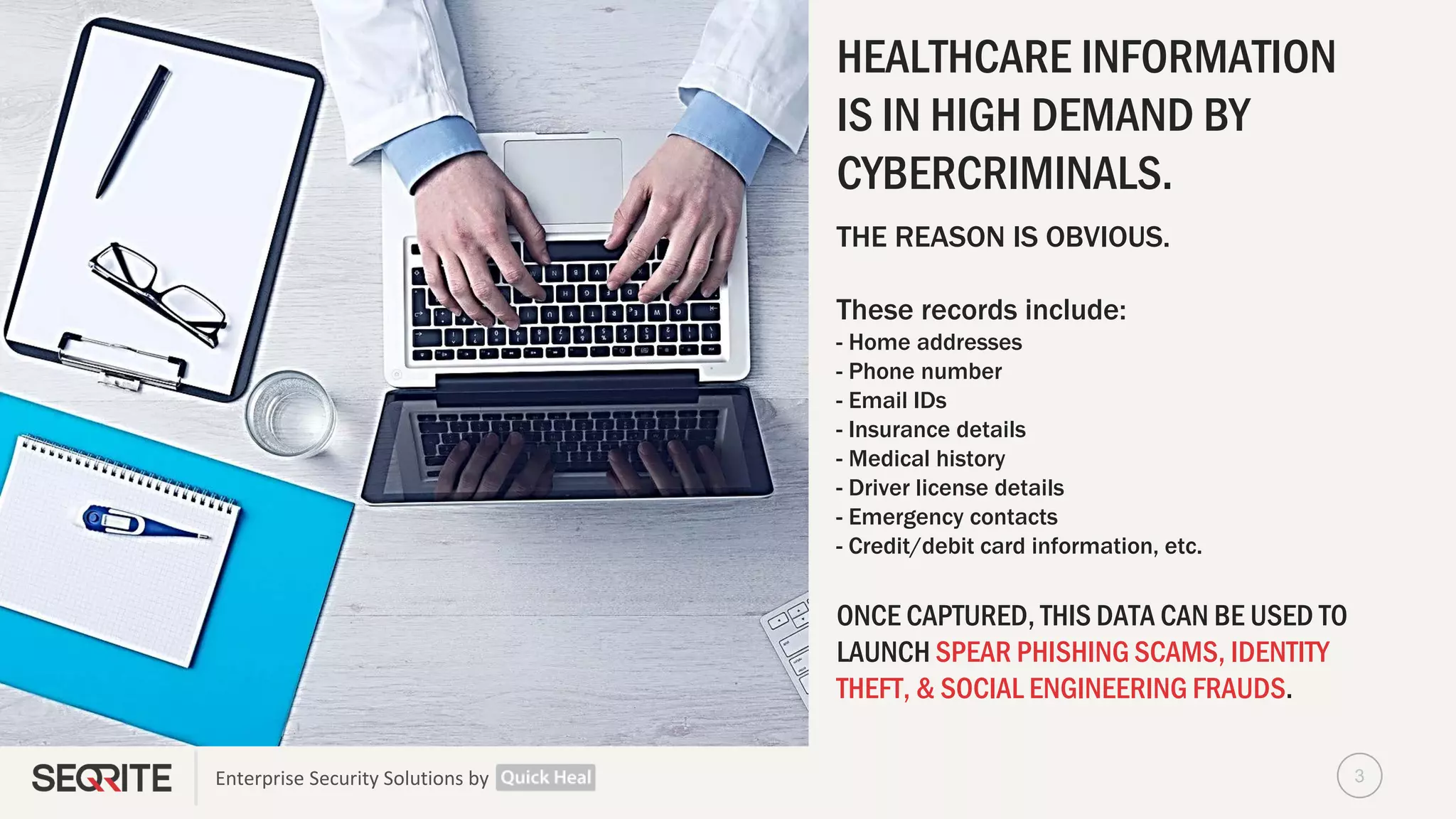 Enterprise Security Solutions by
HEALTHCARE INFORMATION
IS IN HIGH DEMAND BY
CYBERCRIMINALS.
THE REASON IS OBVIOUS.
These records include:
- Home addresses
- Phone number
- Email IDs
- Insurance details
- Medical history
- Driver license details
- Emergency contacts
- Credit/debit card information, etc.
ONCE CAPTURED, THIS DATA CAN BE USED TO
LAUNCH SPEAR PHISHING SCAMS, IDENTITY
THEFT, & SOCIAL ENGINEERING FRAUDS.
3
 