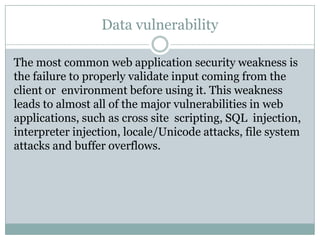 Data vulnerability

The most common web application security weakness is
the failure to properly validate input coming from the
client or environment before using it. This weakness
leads to almost all of the major vulnerabilities in web
applications, such as cross site scripting, SQL injection,
interpreter injection, locale/Unicode attacks, file system
attacks and buffer overflows.
 