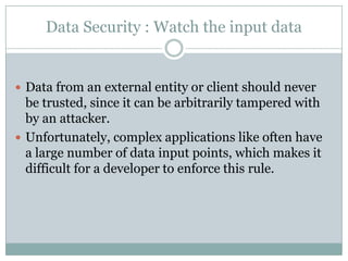 Data Security : Watch the input data


 Data from an external entity or client should never
  be trusted, since it can be arbitrarily tampered with
  by an attacker.
 Unfortunately, complex applications like often have
  a large number of data input points, which makes it
  difficult for a developer to enforce this rule.
 