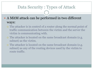 Data Security : Types of Attack

 A MitM attack can be performed in two different
 ways:
    The attacker is in control of a router along the normal point of
     traffic communication between the victim and the server the
     victim is communicating with.
    The attacker is located on the same broadcast domain (e.g.
     subnet) as the victim.
    The attacker is located on the same broadcast domain (e.g.
     subnet) as any of the routing devices used by the victim to
     route traffic.
 