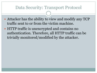 Data Security: Transport Protocol

 Attacker has the ability to view and modify any TCP
  traffic sent to or from the victim machine.
 HTTP traffic is unencrypted and contains no
  authentication. Therefore, all HTTP traffic can be
  trivially monitored/modified by the attacker.
 