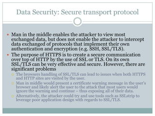 Data Security: Secure transport protocol


 Man in the middle enables the attacker to view most
  exchanged data, but does not enable the attacker to intercept
  data exchanged of protocols that implement their own
  authentication and encryption (e.g. SSH, SSL/TLS).
 The purpose of HTTPS is to create a secure communication
  over top of HTTP by the use of SSL or TLS. On its own
  SSL/TLS can be very effective and secure. However, there are
  significant problems
     The browsers handling of SSL/TLS can lead to issues when both HTTPS
      and HTTP sites are visited by the user.
     Man in middle would present a certificate warning message in the user’s
      browser and likely alert the user to the attack that most users would
      ignore the warning and continue – thus exposing all of their data.
     Alternatively, the attacker could try and use tools such as SSLstrip to
      leverage poor application design with regards to SSL/TLS.
 