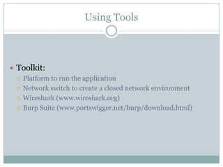 Using Tools



 Toolkit:
   Platform to run the application

   Network switch to create a closed network environment

   Wireshark (www.wireshark.org)

   Burp Suite (www.portswigger.net/burp/download.html)
 