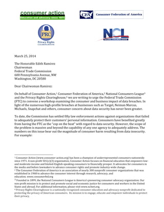   	
  
	
  
	
  
	
  
	
  
NATIONAL CONSUMERS LEAGUE
	
  
March	
  25,	
  2014	
  
	
  
The	
  Honorable	
  Edith	
  Ramirez	
  
Chairwoman	
  
Federal	
  Trade	
  Commission	
  
600	
  Pennsylvania	
  Avenue,	
  NW	
  
Washington,	
  DC	
  20580	
  
	
  
Dear	
  Chairwoman	
  Ramirez:	
  
	
  
On	
  behalf	
  of	
  Consumer	
  Action,1	
  Consumer	
  Federation	
  of	
  America,2	
  National	
  Consumers	
  League3	
  
and	
  the	
  Privacy	
  Rights	
  Clearinghouse,4	
  we	
  are	
  writing	
  to	
  urge	
  the	
  Federal	
  Trade	
  Commission	
  
(FTC)	
  to	
  convene	
  a	
  workshop	
  examining	
  the	
  consumer	
  and	
  business	
  impact	
  of	
  data	
  breaches.	
  In	
  
light	
  of	
  the	
  numerous	
  high-­‐profile	
  breaches	
  at	
  businesses	
  such	
  as	
  Target,	
  Neiman	
  Marcus,	
  
Michaels,	
  Snapchat	
  and	
  others,	
  consumer	
  concern	
  about	
  data	
  security	
  has	
  never	
  been	
  greater.	
  
	
  
To	
  date,	
  the	
  Commission	
  has	
  settled	
  fifty	
  law	
  enforcement	
  actions	
  against	
  organizations	
  that	
  failed	
  
to	
  adequately	
  protect	
  their	
  customers’	
  personal	
  information.	
  Consumers	
  have	
  benefited	
  greatly	
  
from	
  having	
  the	
  FTC	
  as	
  the	
  “cop	
  on	
  the	
  beat”	
  with	
  regard	
  to	
  data	
  security.	
  However,	
  the	
  scope	
  of	
  
the	
  problem	
  is	
  massive	
  and	
  beyond	
  the	
  capability	
  of	
  any	
  one	
  agency	
  to	
  adequately	
  address.	
  The	
  
numbers	
  on	
  this	
  issue	
  bear	
  out	
  the	
  magnitude	
  of	
  consumer	
  harm	
  resulting	
  from	
  data	
  insecurity.	
  
For	
  example:	
  
	
  
	
  	
  	
  	
  	
  	
  	
  	
  	
  	
  	
  	
  	
  	
  	
  	
  	
  	
  	
  	
  	
  	
  	
  	
  	
  	
  	
  	
  	
  	
  	
  	
  	
  	
  	
  	
  	
  	
  	
  	
  	
  	
  	
  	
  	
  	
  	
  	
  	
  	
  	
  	
  	
  	
  	
  	
  
1	
  Consumer	
  Action	
  (www.consumer-­‐action.org)	
  has	
  been	
  a	
  champion	
  of	
  underrepresented	
  consumers	
  nationwide	
  
since	
  1971.	
  A	
  non-­‐profit	
  501(c)(3)	
  organization,	
  Consumer	
  Action	
  focuses	
  on	
  financial	
  education	
  that	
  empowers	
  low-­‐	
  
and	
  moderate-­‐income	
  and	
  limited-­‐English-­‐speaking	
  consumers	
  to	
  financially	
  prosper.	
  It	
  advocates	
  for	
  consumers	
  in	
  
the	
  media	
  and	
  before	
  lawmakers	
  to	
  advance	
  consumer	
  rights	
  and	
  promote	
  industry-­‐wide	
  change.	
  
2	
  The	
  Consumer	
  Federation	
  of	
  America	
  is	
  an	
  association	
  of	
  nearly	
  300	
  nonprofit	
  consumer	
  organizations	
  that	
  was	
  
established	
  in	
  1968	
  to	
  advance	
  the	
  consumer	
  interest	
  through	
  research,	
  advocacy,	
  and	
  
education.	
  www.consumerfed.org	
  
3	
  Founded	
  in	
  1899,	
  the	
  National	
  Consumers	
  League	
  is	
  America’s	
  pioneering	
  consumer	
  advocacy	
  organization.	
  Our	
  
non-­‐profit	
  mission	
  is	
  to	
  protect	
  and	
  promote	
  social	
  and	
  economic	
  justice	
  for	
  consumers	
  and	
  workers	
  in	
  the	
  United	
  
States	
  and	
  abroad.	
  For	
  additional	
  information,	
  please	
  visit	
  www.nclnet.org.	
  
4	
  Privacy	
  Rights	
  Clearinghouse	
  is	
  a	
  nationally	
  recognized	
  consumer	
  education	
  and	
  advocacy	
  nonprofit	
  dedicated	
  to	
  
protecting	
  the	
  privacy	
  of	
  American	
  consumers.	
  	
  Its	
  mission	
  is	
  to	
  engage,	
  educate	
  and	
  empower	
  individuals	
  to	
  protect	
  
their	
  privacy.	
  	
  
 