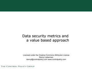 Data security metrics and
  a value based approach


Licensed under the Creative Commons Attribution License
                   Danny Lieberman
    dannyl@controlpolicy.com www.controlpolicy.com
 