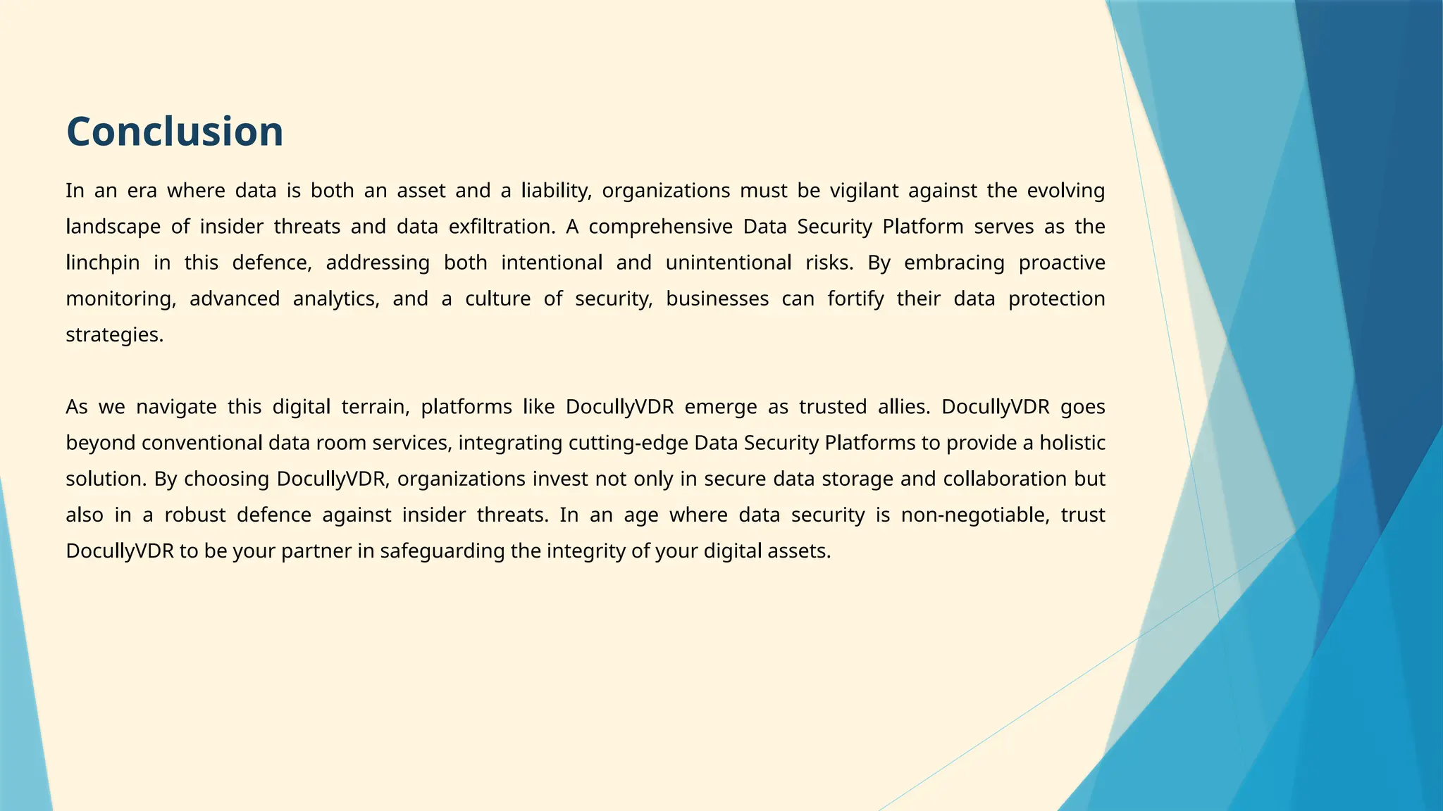 Conclusion
In an era where data is both an asset and a liability, organizations must be vigilant against the evolving
landscape of insider threats and data exfiltration. A comprehensive Data Security Platform serves as the
linchpin in this defence, addressing both intentional and unintentional risks. By embracing proactive
monitoring, advanced analytics, and a culture of security, businesses can fortify their data protection
strategies.
As we navigate this digital terrain, platforms like DocullyVDR emerge as trusted allies. DocullyVDR goes
beyond conventional data room services, integrating cutting-edge Data Security Platforms to provide a holistic
solution. By choosing DocullyVDR, organizations invest not only in secure data storage and collaboration but
also in a robust defence against insider threats. In an age where data security is non-negotiable, trust
DocullyVDR to be your partner in safeguarding the integrity of your digital assets.
 