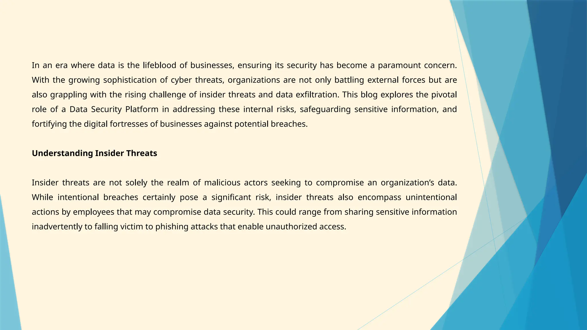 In an era where data is the lifeblood of businesses, ensuring its security has become a paramount concern.
With the growing sophistication of cyber threats, organizations are not only battling external forces but are
also grappling with the rising challenge of insider threats and data exfiltration. This blog explores the pivotal
role of a Data Security Platform in addressing these internal risks, safeguarding sensitive information, and
fortifying the digital fortresses of businesses against potential breaches.
Understanding Insider Threats
Insider threats are not solely the realm of malicious actors seeking to compromise an organization’s data.
While intentional breaches certainly pose a significant risk, insider threats also encompass unintentional
actions by employees that may compromise data security. This could range from sharing sensitive information
inadvertently to falling victim to phishing attacks that enable unauthorized access.
 