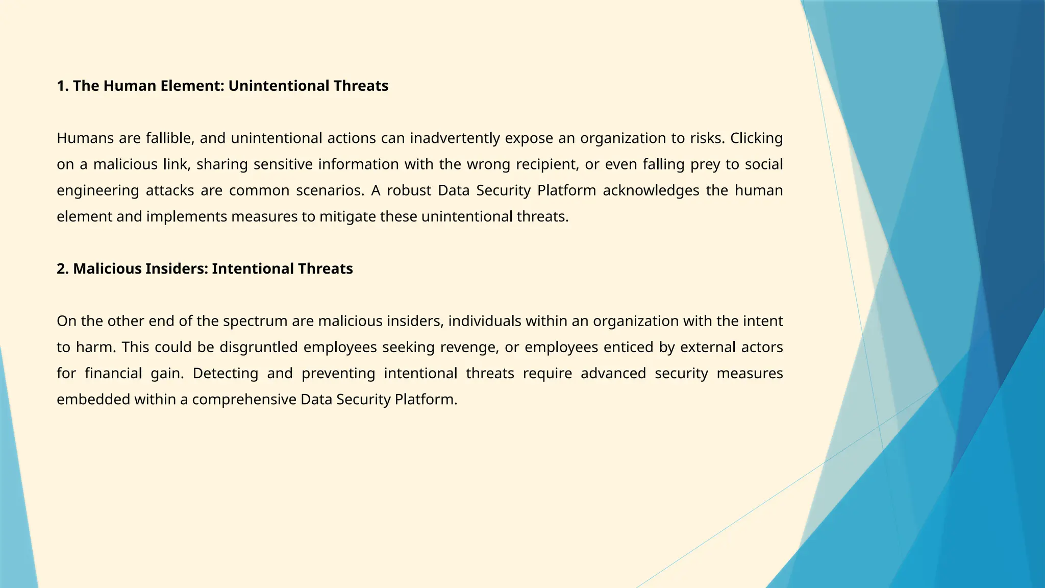 1. The Human Element: Unintentional Threats
Humans are fallible, and unintentional actions can inadvertently expose an organization to risks. Clicking
on a malicious link, sharing sensitive information with the wrong recipient, or even falling prey to social
engineering attacks are common scenarios. A robust Data Security Platform acknowledges the human
element and implements measures to mitigate these unintentional threats.
2. Malicious Insiders: Intentional Threats
On the other end of the spectrum are malicious insiders, individuals within an organization with the intent
to harm. This could be disgruntled employees seeking revenge, or employees enticed by external actors
for financial gain. Detecting and preventing intentional threats require advanced security measures
embedded within a comprehensive Data Security Platform.
 