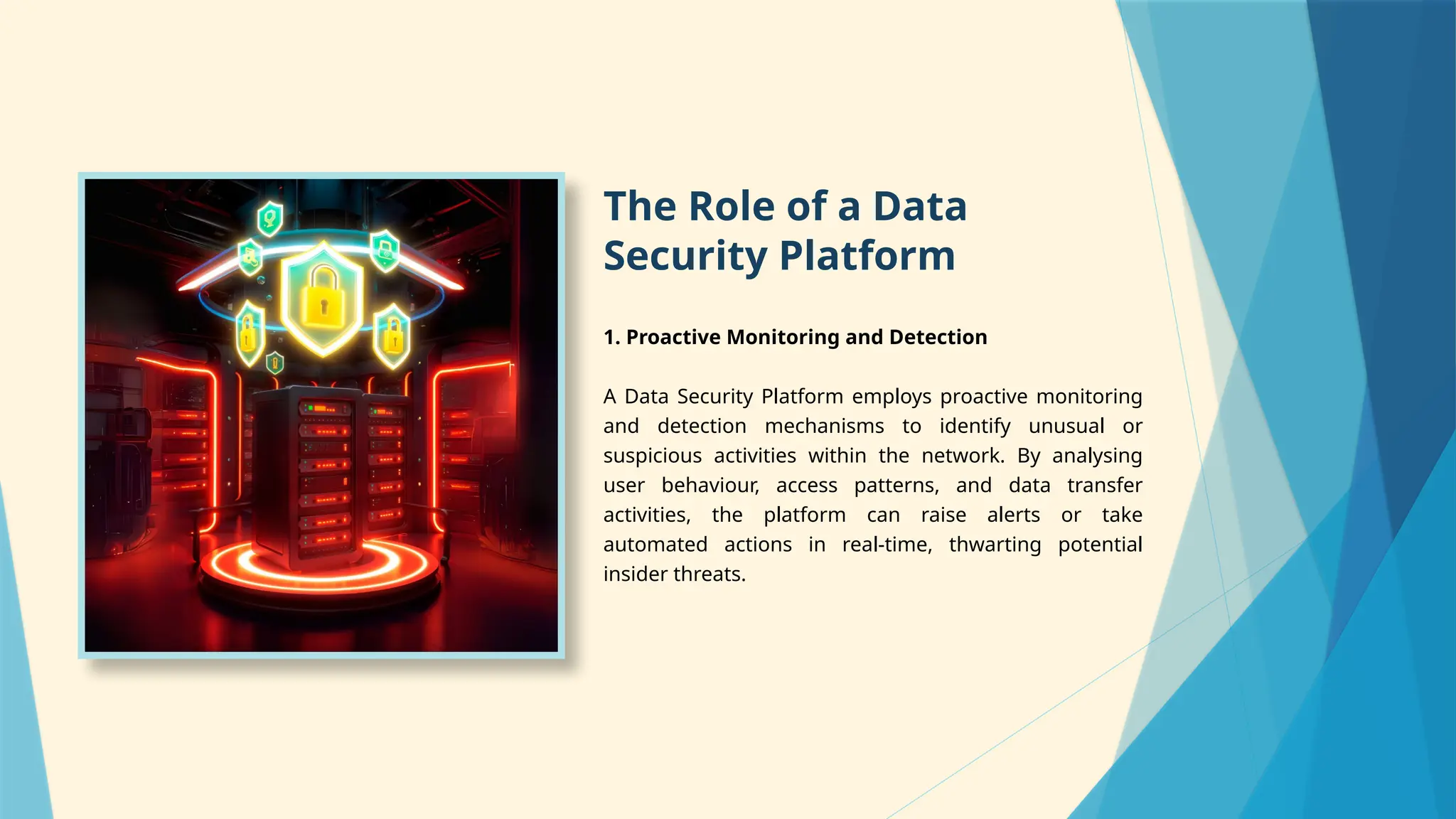 The Role of a Data
Security Platform
1. Proactive Monitoring and Detection
A Data Security Platform employs proactive monitoring
and detection mechanisms to identify unusual or
suspicious activities within the network. By analysing
user behaviour, access patterns, and data transfer
activities, the platform can raise alerts or take
automated actions in real-time, thwarting potential
insider threats.
 