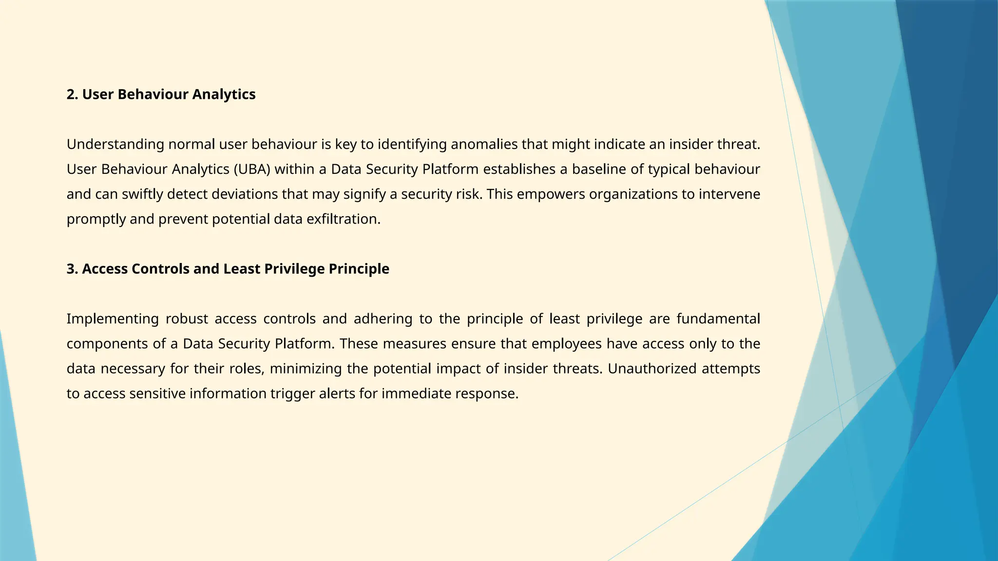 2. User Behaviour Analytics
Understanding normal user behaviour is key to identifying anomalies that might indicate an insider threat.
User Behaviour Analytics (UBA) within a Data Security Platform establishes a baseline of typical behaviour
and can swiftly detect deviations that may signify a security risk. This empowers organizations to intervene
promptly and prevent potential data exfiltration.
3. Access Controls and Least Privilege Principle
Implementing robust access controls and adhering to the principle of least privilege are fundamental
components of a Data Security Platform. These measures ensure that employees have access only to the
data necessary for their roles, minimizing the potential impact of insider threats. Unauthorized attempts
to access sensitive information trigger alerts for immediate response.
 