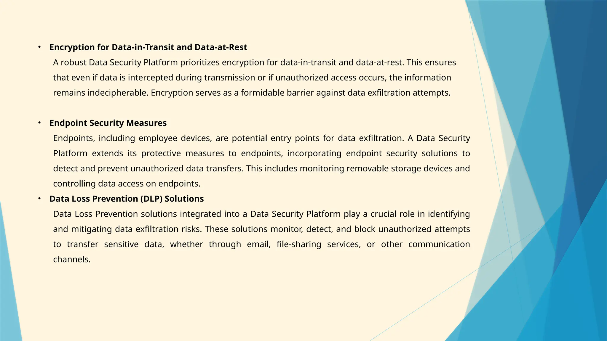 • Encryption for Data-in-Transit and Data-at-Rest
A robust Data Security Platform prioritizes encryption for data-in-transit and data-at-rest. This ensures
that even if data is intercepted during transmission or if unauthorized access occurs, the information
remains indecipherable. Encryption serves as a formidable barrier against data exfiltration attempts.
• Endpoint Security Measures
Endpoints, including employee devices, are potential entry points for data exfiltration. A Data Security
Platform extends its protective measures to endpoints, incorporating endpoint security solutions to
detect and prevent unauthorized data transfers. This includes monitoring removable storage devices and
controlling data access on endpoints.
• Data Loss Prevention (DLP) Solutions
Data Loss Prevention solutions integrated into a Data Security Platform play a crucial role in identifying
and mitigating data exfiltration risks. These solutions monitor, detect, and block unauthorized attempts
to transfer sensitive data, whether through email, file-sharing services, or other communication
channels.
 