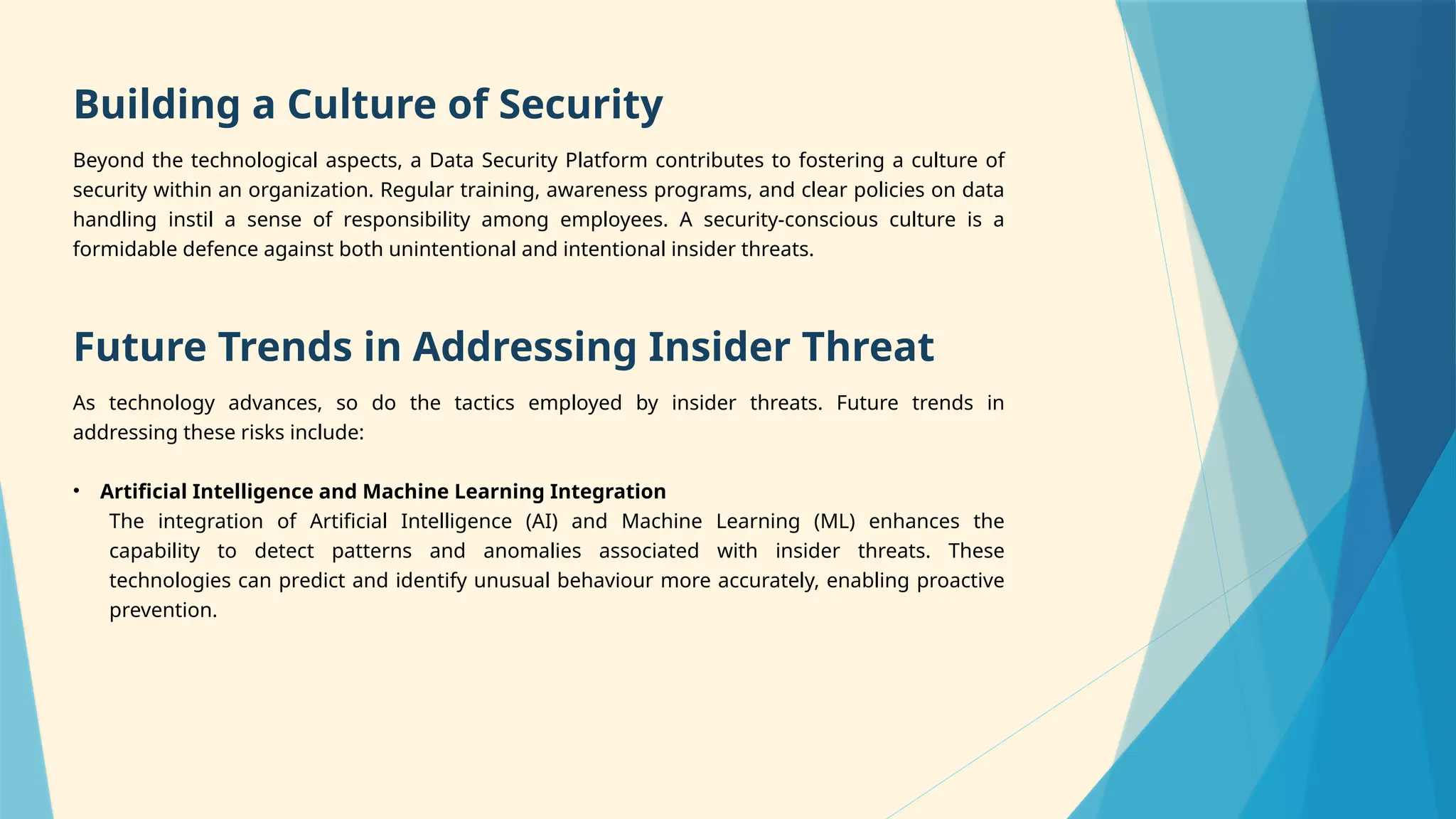 Building a Culture of Security
Beyond the technological aspects, a Data Security Platform contributes to fostering a culture of
security within an organization. Regular training, awareness programs, and clear policies on data
handling instil a sense of responsibility among employees. A security-conscious culture is a
formidable defence against both unintentional and intentional insider threats.
Future Trends in Addressing Insider Threat
As technology advances, so do the tactics employed by insider threats. Future trends in
addressing these risks include:
• Artificial Intelligence and Machine Learning Integration
The integration of Artificial Intelligence (AI) and Machine Learning (ML) enhances the
capability to detect patterns and anomalies associated with insider threats. These
technologies can predict and identify unusual behaviour more accurately, enabling proactive
prevention.
 