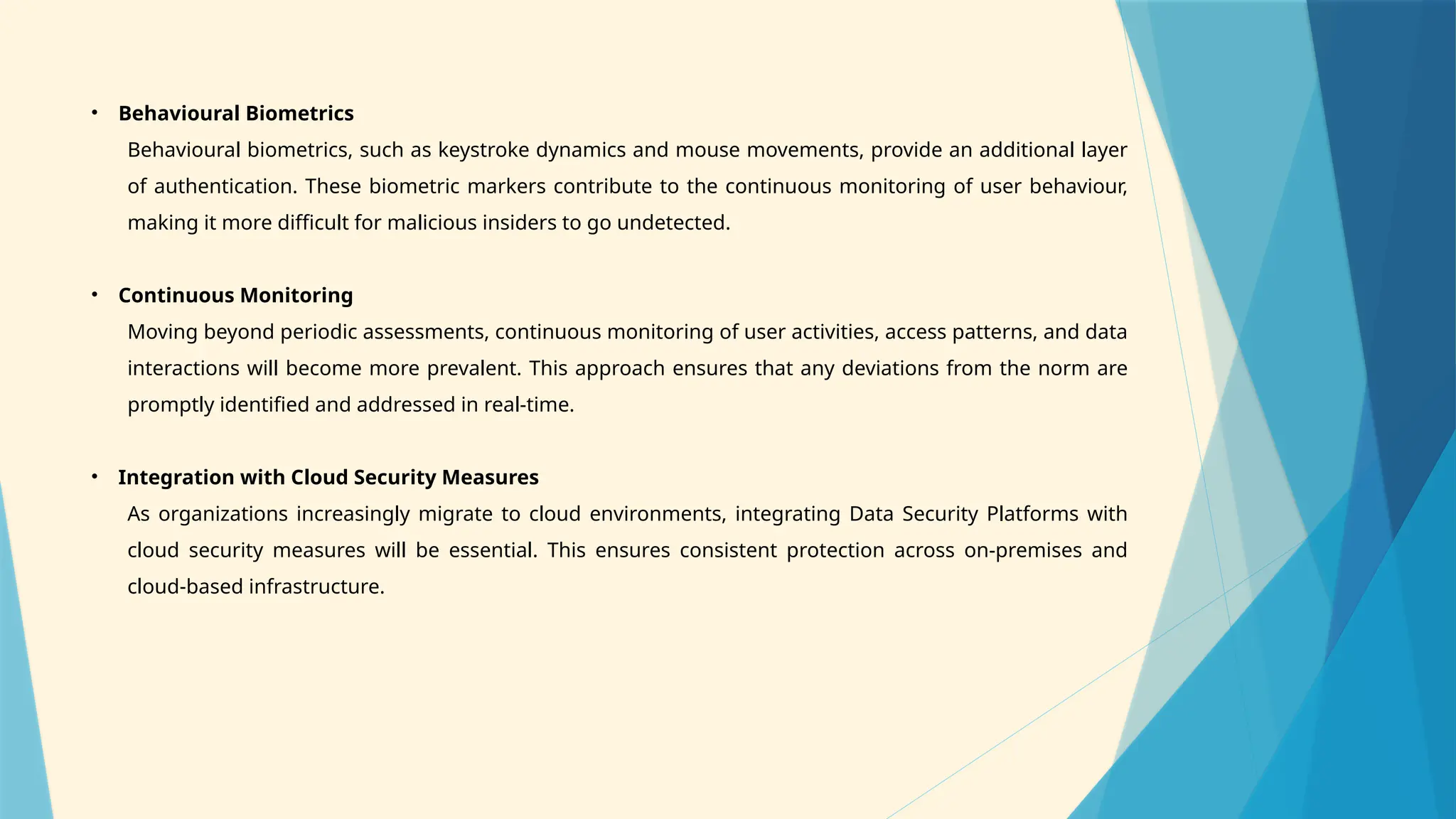 • Behavioural Biometrics
Behavioural biometrics, such as keystroke dynamics and mouse movements, provide an additional layer
of authentication. These biometric markers contribute to the continuous monitoring of user behaviour,
making it more difficult for malicious insiders to go undetected.
• Continuous Monitoring
Moving beyond periodic assessments, continuous monitoring of user activities, access patterns, and data
interactions will become more prevalent. This approach ensures that any deviations from the norm are
promptly identified and addressed in real-time.
• Integration with Cloud Security Measures
As organizations increasingly migrate to cloud environments, integrating Data Security Platforms with
cloud security measures will be essential. This ensures consistent protection across on-premises and
cloud-based infrastructure.
 