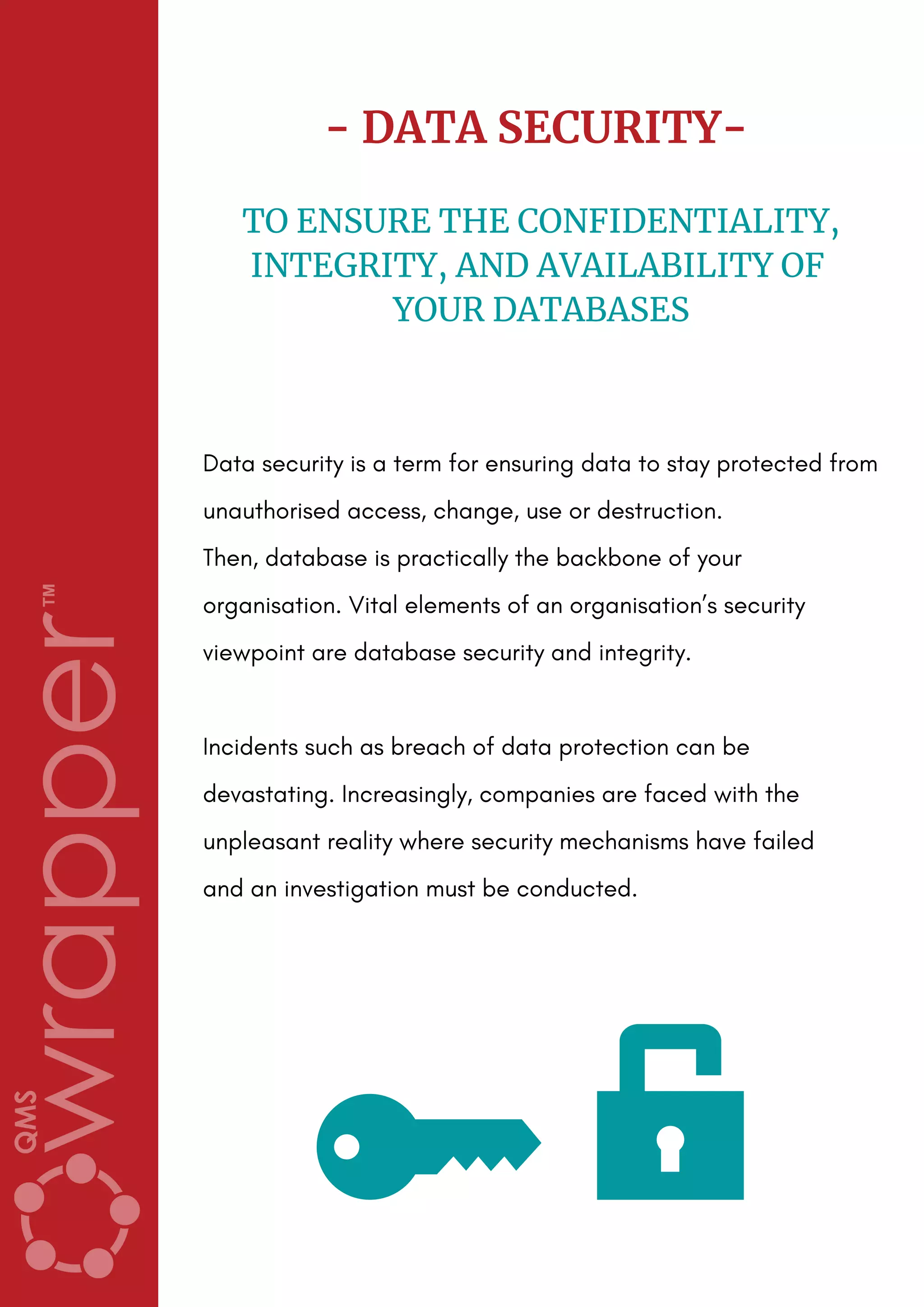 - DATA SECURITY-
TO ENSURE THE CONFIDENTIALITY,
INTEGRITY, AND AVAILABILITY OF
YOUR DATABASES
Data security is a term for ensuring data to stay protected from
unauthorised access, change, use or destruction.
Then, database is practically the backbone of your
organisation. Vital elements of an organisation’s security
viewpoint are database security and integrity.
Incidents such as breach of data protection can be
devastating. Increasingly, companies are faced with the
unpleasant reality where security mechanisms have failed
and an investigation must be conducted.
 