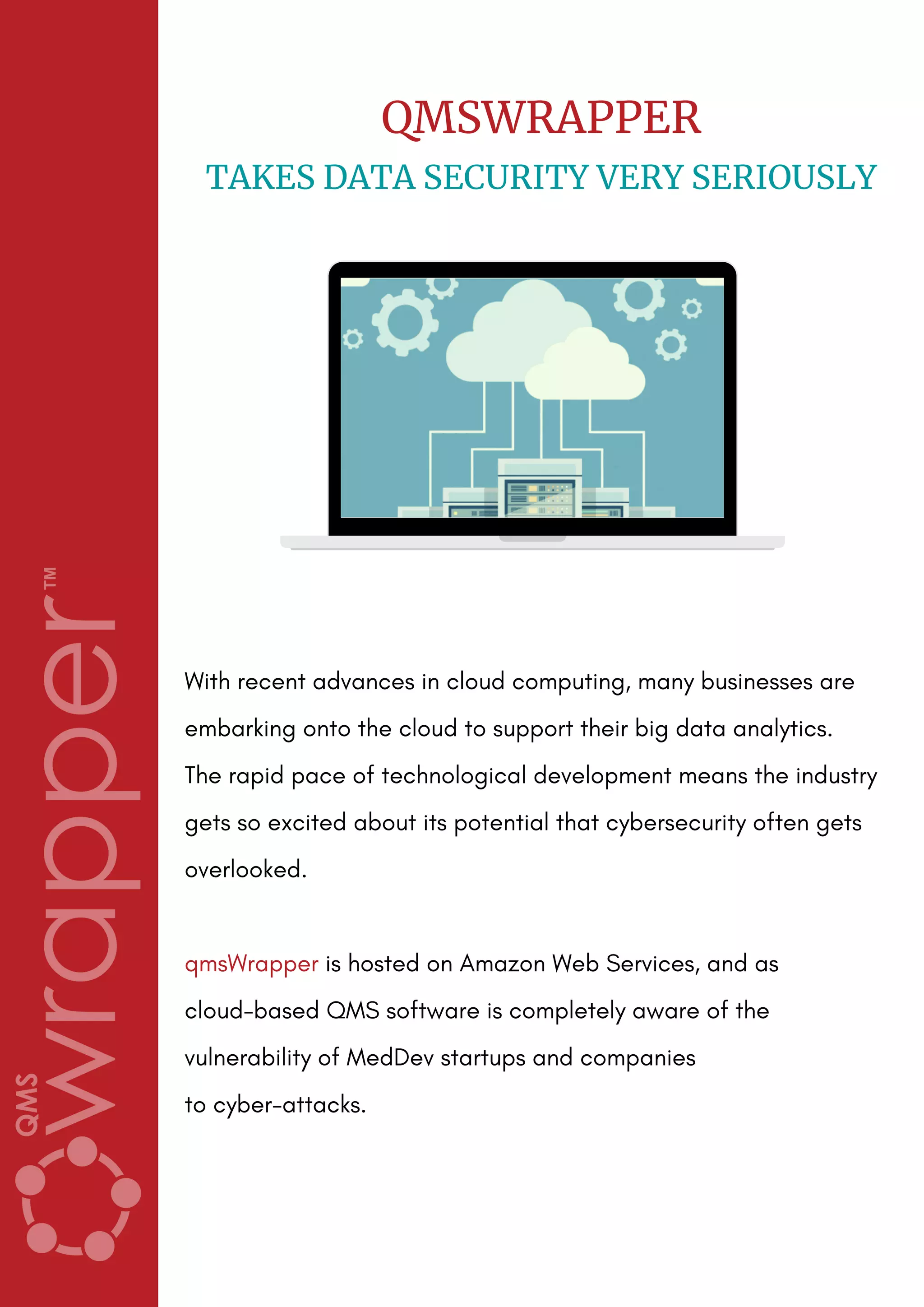 With recent advances in cloud computing, many businesses are
embarking onto the cloud to support their big data analytics. 
The rapid pace of technological development means the industry
gets so excited about its potential that cybersecurity often gets
overlooked.
qmsWrapper is hosted on Amazon Web Services, and as
cloud-based QMS software is completely aware of the
vulnerability of MedDev startups and companies
to cyber-attacks.
QMSWRAPPER
TAKES DATA SECURITY VERY SERIOUSLY
 