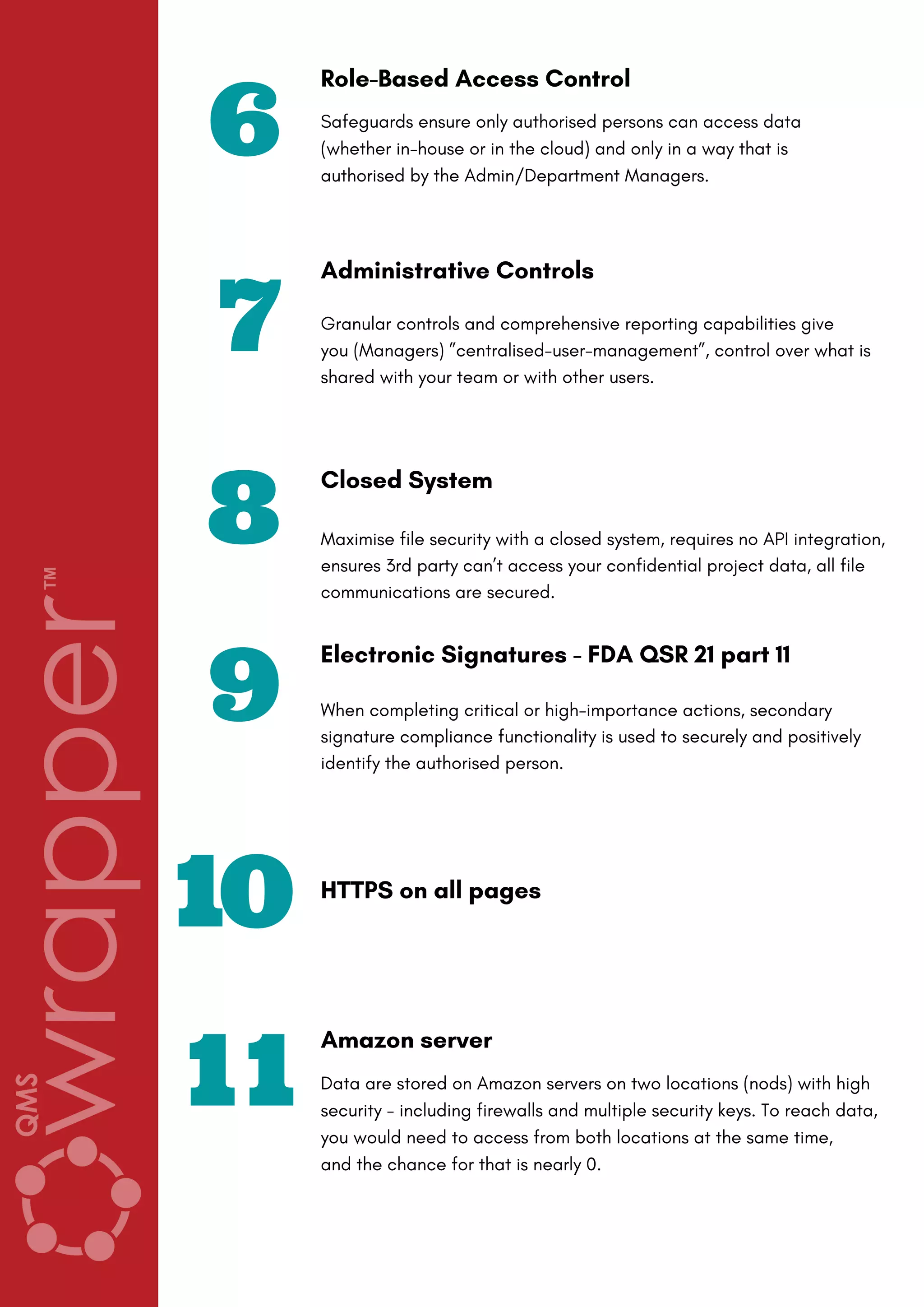 6
Role-Based Access Control
Safeguards ensure only authorised persons can access data
(whether in-house or in the cloud) and only in a way that is
authorised by the Admin/Department Managers.
8
Closed System
Maximise file security with a closed system, requires no API integration,
ensures 3rd party can’t access your confidential project data, all file
communications are secured.
9
Electronic Signatures - FDA QSR 21 part 11
When completing critical or high-importance actions, secondary
signature compliance functionality is used to securely and positively
identify the authorised person.
7
Administrative Controls
Granular controls and comprehensive reporting capabilities give
you (Managers) ”centralised-user-management”, control over what is
shared with your team or with other users.
10 HTTPS on all pages
11
Amazon server
Data are stored on Amazon servers on two locations (nods) with high
security - including firewalls and multiple security keys. To reach data,
you would need to access from both locations at the same time,
and the chance for that is nearly 0.
 