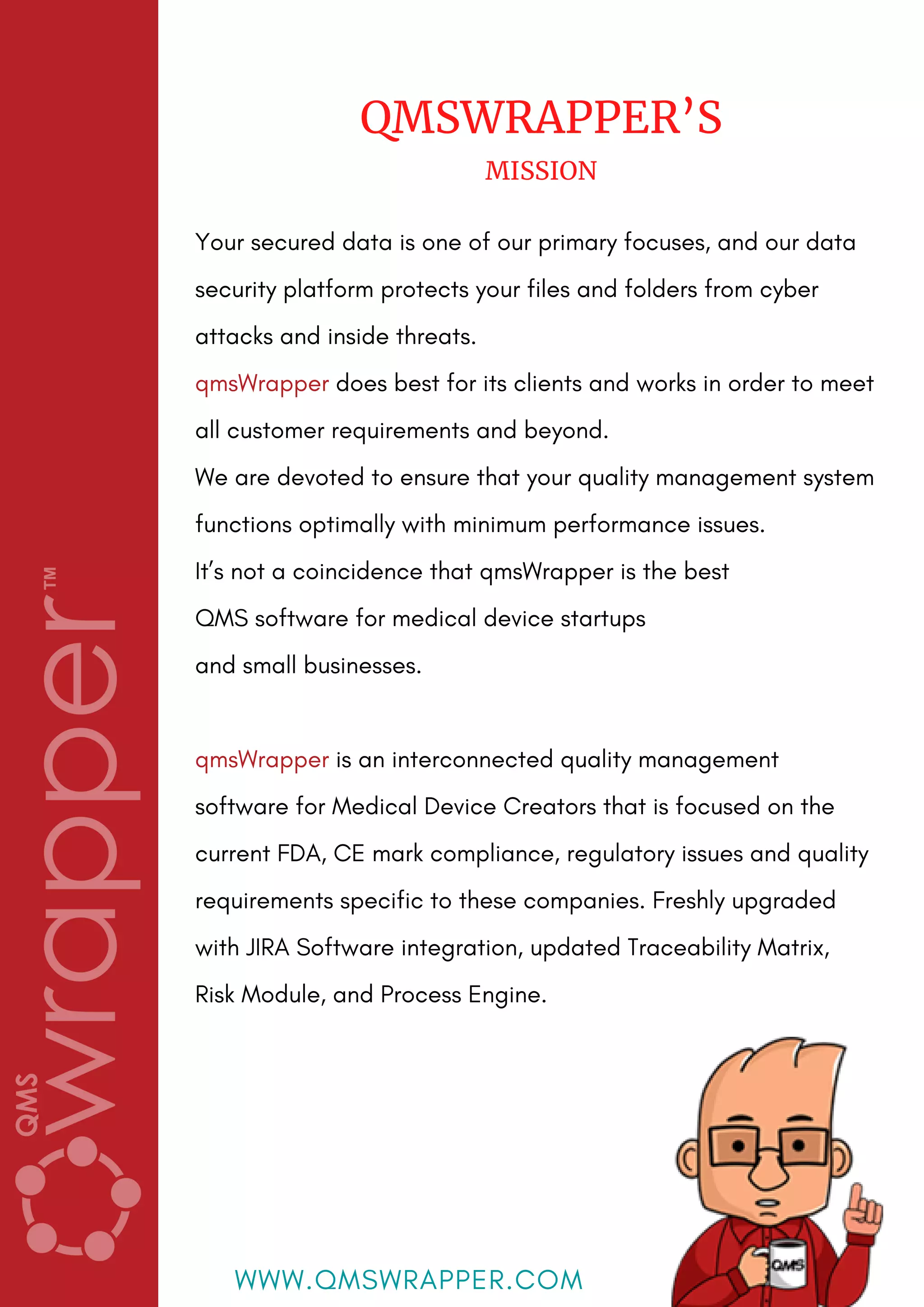 Your secured data is one of our primary focuses, and our data
security platform protects your files and folders from cyber
attacks and inside threats.
qmsWrapper does best for its clients and works in order to meet
all customer requirements and beyond.
We are devoted to ensure that your quality management system
functions optimally with minimum performance issues.
It’s not a coincidence that qmsWrapper is the best
QMS software for medical device startups
and small businesses.
qmsWrapper is an interconnected quality management
software for Medical Device Creators that is focused on the
current FDA, CE mark compliance, regulatory issues and quality
requirements specific to these companies. Freshly upgraded
with JIRA Software integration, updated Traceability Matrix,
Risk Module, and Process Engine.
QMSWRAPPER’S
MISSION
WWW.QMSWRAPPER.COM
 