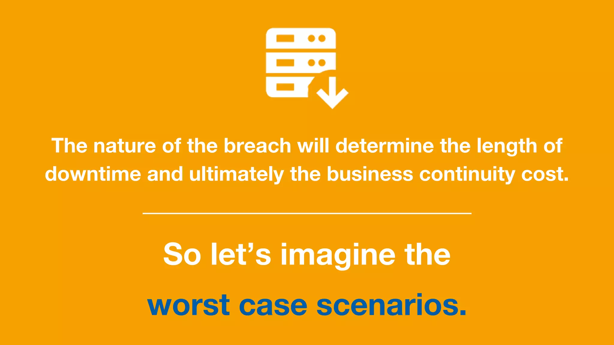 The nature of the breach will determine the length of
downtime and ultimately the business continuity cost.
So let’s imagine the
worst case scenarios.
 