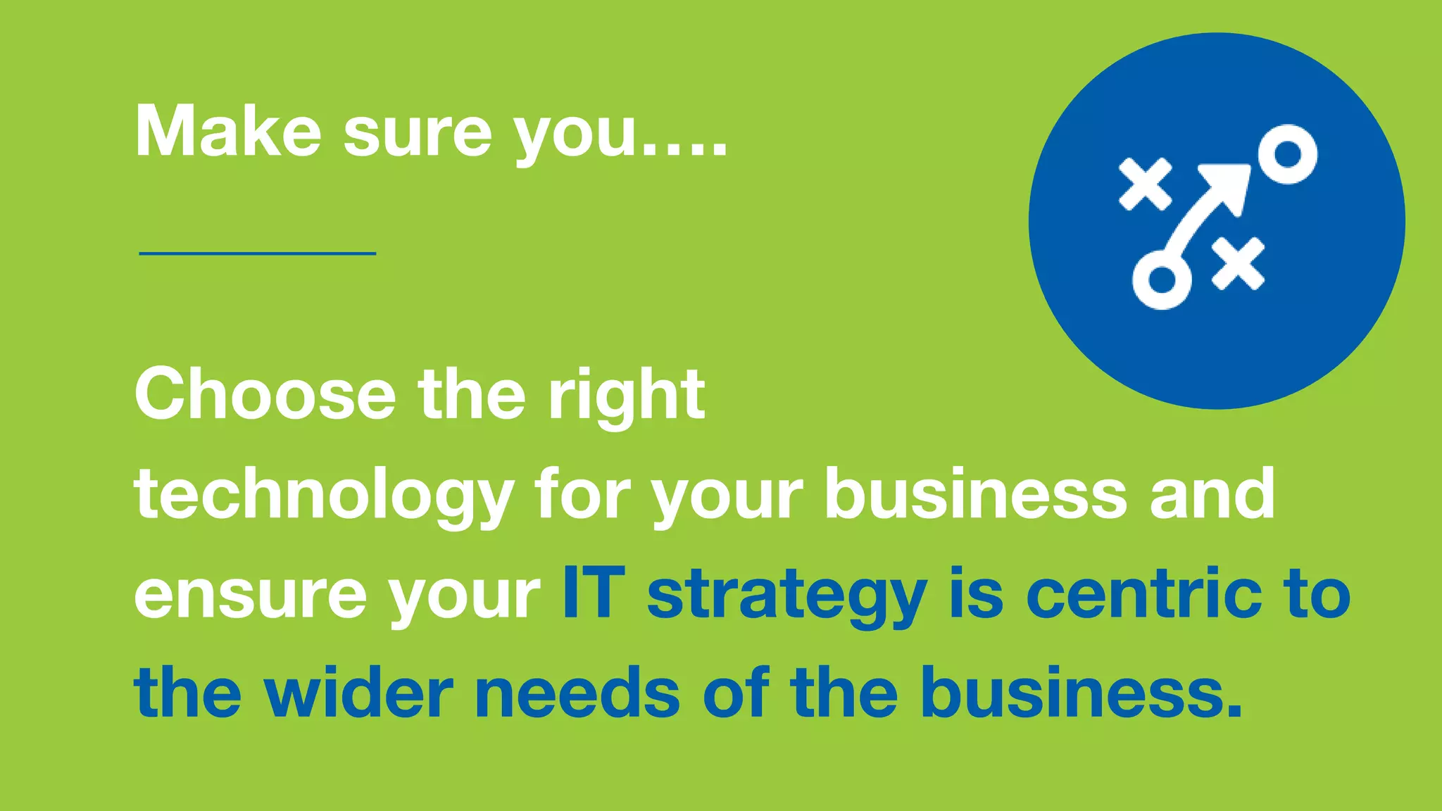 Make sure you….
Choose the right
technology for your business and
ensure your IT strategy is centric to
the wider needs of the business.
 
