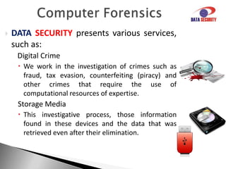 Computer ForensicsDATASECURITYpresents various services, such as:Investigation of mobile devices Research on mobile phones and smartphones allows a quick view of equipment usage through registration information as text messages, call history, photographs, list of phones, among other features.Corporate FraudInvestigation of several illicit in enterprises, be they authored by employees, partners or customers.