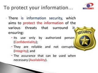 Virtual threats become more sophisticated, often causing damage to businesses and home users.Suchincidentsthreatenyours ...Information, an ESSENTIAL asset for the business, which requires adequate protection to add value for people, processes and technology.The information can exist in several forms: Printed.Writed.Electronicallystored. .Spoked in conversations, etc.