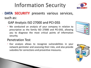 Information SecurityDATASECURITYpresents various services, such as:Incident ResponseWe operate from consulting to full outsourcing services of monitoring your environment in search of irregularities related to information security.RiskAnalysisThe scope of our consultancy can include analyses in business, people, technologies, systems, incident response, continuity and availability, compliance, policies and procedures, and other items relevant to your company.