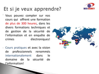La securité de l’informationDATA SECURITYprésente plusieurs services,  tels que:Plan de continuité d’activité.Nous vous aidons dans le planning,  établi pour créer un ensemble de stratégies et plans d'action afin d'assurer que les services essentiels soient correctement identifiés et conservés après sinistre . De plus, nous vous aidons à retourner à la situation normale de  fonctionnement.Politique de sécuritéNous formulons  ou reformulons  votre politique de sécurité de l'information. Tout en soulignant les possibles défaillances et  en avertissant vos collaborateurs.