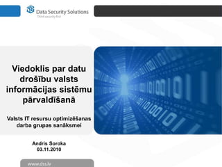 Viedoklis par datu
drošību valsts
informācijas sistēmu
pārvaldīšanā
Valsts IT resursu optimizēšanas
darba grupas sanāksmei
Andris Soroka
03.11.2010
 