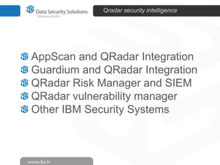 Qradar security intelligence

AppScan and QRadar Integration
Guardium and QRadar Integration
QRadar Risk Manager and SIEM
QRadar vulnerability manager
Other IBM Security Systems

 