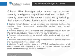 Qradar Risk Manager and SIEM

QRadar Risk Manager adds many key proactive
security intelligence capabilities designed to help IT
security teams minimize network breaches by reducing
their attack surfaces. Some specific abilities include:
Depicts network topology views; visualizes and assesses risk based on
real-time threat environment, vulnerability posture, and network
configurations
Identifies missing, weak, inefficient and unnecessary firewall rules and
IPS signatures, reducing risk and improving firewall performance
Supports policy compliance for network traffic, topology and vulnerability
exposures
Improves QRadar forensics including determination of offense root cause
and visualization of offense attack paths
Collects firewall, switch, router and IPS/IDS configuration data, which
when combined with discovery of network routes and neighbor information
allows a network topology model to be created.

 