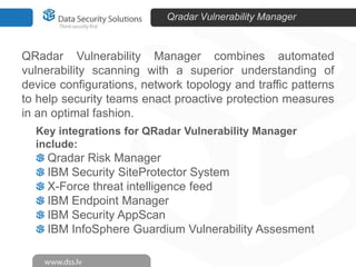 Qradar Vulnerability Manager

QRadar Vulnerability Manager combines automated
vulnerability scanning with a superior understanding of
device configurations, network topology and traffic patterns
to help security teams enact proactive protection measures
in an optimal fashion.
Key integrations for QRadar Vulnerability Manager
include:

Qradar Risk Manager
IBM Security SiteProtector System
X-Force threat intelligence feed
IBM Endpoint Manager
IBM Security AppScan
IBM InfoSphere Guardium Vulnerability Assesment

 