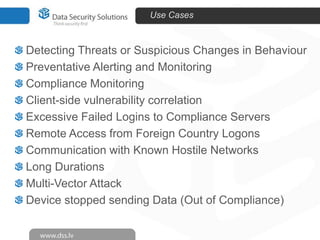 Use Cases

Detecting Threats or Suspicious Changes in Behaviour
Preventative Alerting and Monitoring
Compliance Monitoring
Client-side vulnerability correlation
Excessive Failed Logins to Compliance Servers
Remote Access from Foreign Country Logons
Communication with Known Hostile Networks
Long Durations
Multi-Vector Attack
Device stopped sending Data (Out of Compliance)

 