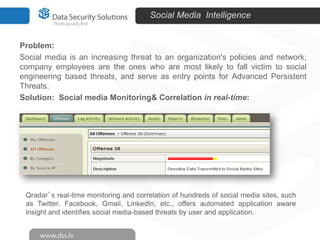 Social Media Intelligence

Problem:
Social media is an increasing threat to an organization's policies and network;
company employees are the ones who are most likely to fall victim to social
engineering based threats, and serve as entry points for Advanced Persistent
Threats.
Solution: Social media Monitoring& Correlation in real-time:

Qradar’s real-time monitoring and correlation of hundreds of social media sites, such
as Twitter, Facebook, Gmail, LinkedIn, etc., offers automated application aware
insight and identifies social media-based threats by user and application.

 