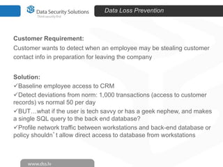 Data Loss Prevention

Customer Requirement:
Customer wants to detect when an employee may be stealing customer
contact info in preparation for leaving the company
Solution:
Baseline employee access to CRM
Detect deviations from norm: 1,000 transactions (access to customer
records) vs normal 50 per day
BUT…what if the user is tech savvy or has a geek nephew, and makes
a single SQL query to the back end database?
Profile network traffic between workstations and back-end database or
policy shouldn’t allow direct access to database from workstations

 
