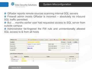 System Misconfiguration

QRadar reports remote sources scanning internal SQL servers
Firewall admin insists QRadar is incorrect – absolutely no inbound
SQL traffic permitted.
But … months earlier user had requested access to SQL server from
outside campus
Administrator fat-fingered the FW rule and unintentionally allowed
SQL access to & from all hosts

 