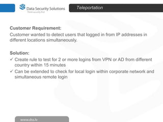 Teleportation

Customer Requirement:
Customer wanted to detect users that logged in from IP addresses in
different locations simultaneously.
Solution:
 Create rule to test for 2 or more logins from VPN or AD from different
country within 15 minutes
 Can be extended to check for local login within corporate network and
simultaneous remote login

 