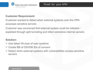 Purell for your VPN

Customer Requirement:
Customer wanted to detect when external systems over the VPN
accesses sensitive servers
Customer was concerned that external system could be infected /
exploited through split tunneling and infect sensistive internal servers
Solution:
 Use latest VA scan of user systems
 Create BB of OSVDB IDs of concern
 Detect when external systems with vulnerabilities access sensitive
servers

 