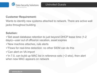 Uninvited Guests

Customer Requirement:
Wants to identify new systems attached to network. There are active wall
jacks throughout building
Solution:
Set asset database retention to just beyond DHCP lease time (1-2
days)—user out of office/on vacation, asset expires
New machine attaches, rule alerts
Flows for real-time detection: no other SIEM can do this
Can alert on VA import
In 7.0, can build up MAC list in reference sets (~2 wks), then alert
when new MAC appears on network

 